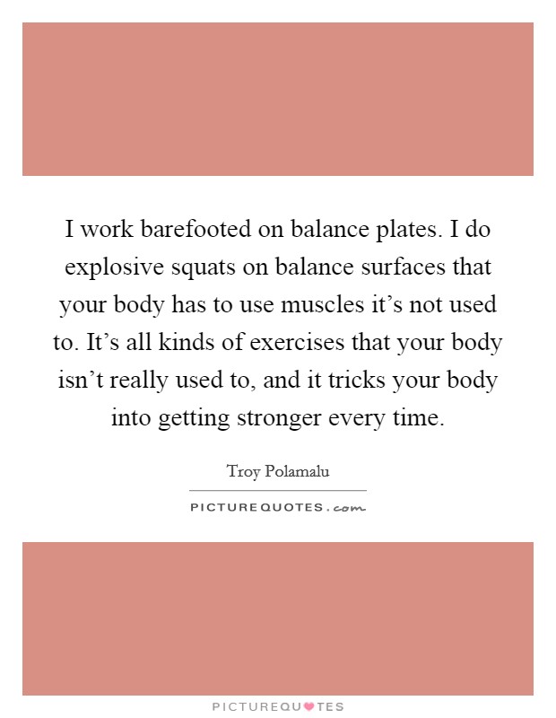 I work barefooted on balance plates. I do explosive squats on balance surfaces that your body has to use muscles it's not used to. It's all kinds of exercises that your body isn't really used to, and it tricks your body into getting stronger every time. Picture Quote #1