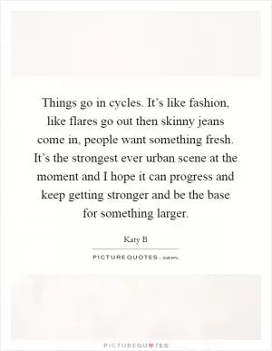 Things go in cycles. It’s like fashion, like flares go out then skinny jeans come in, people want something fresh. It’s the strongest ever urban scene at the moment and I hope it can progress and keep getting stronger and be the base for something larger Picture Quote #1