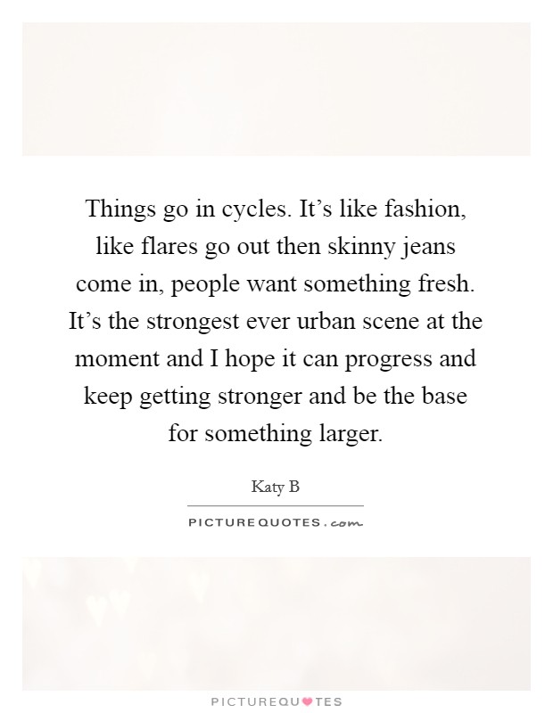 Things go in cycles. It's like fashion, like flares go out then skinny jeans come in, people want something fresh. It's the strongest ever urban scene at the moment and I hope it can progress and keep getting stronger and be the base for something larger. Picture Quote #1