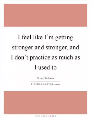 I feel like I’m getting stronger and stronger, and I don’t practice as much as I used to Picture Quote #1
