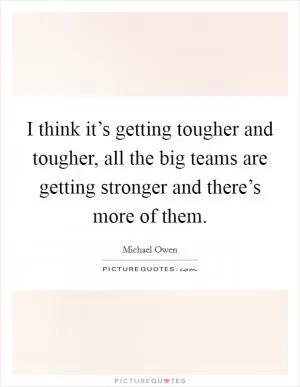 I think it’s getting tougher and tougher, all the big teams are getting stronger and there’s more of them Picture Quote #1
