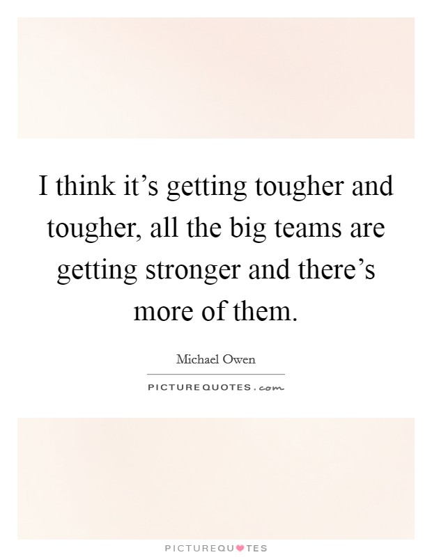 I think it's getting tougher and tougher, all the big teams are getting stronger and there's more of them. Picture Quote #1