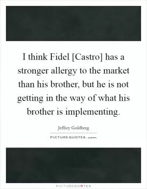 I think Fidel [Castro] has a stronger allergy to the market than his brother, but he is not getting in the way of what his brother is implementing Picture Quote #1