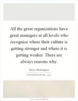 All the great organizations have great managers at all levels who recognize where their culture is getting stronger and where it is getting weaker. There are always reasons why Picture Quote #1