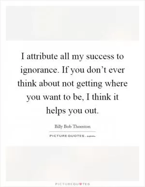 I attribute all my success to ignorance. If you don’t ever think about not getting where you want to be, I think it helps you out Picture Quote #1