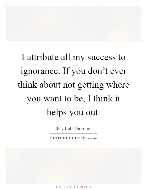 I attribute all my success to ignorance. If you don't ever think about not getting where you want to be, I think it helps you out. Picture Quote #1