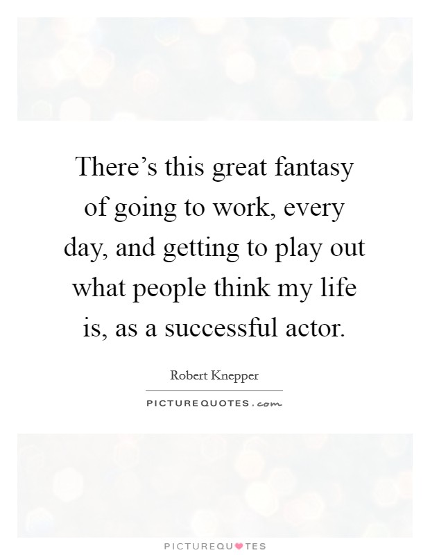 There's this great fantasy of going to work, every day, and getting to play out what people think my life is, as a successful actor. Picture Quote #1
