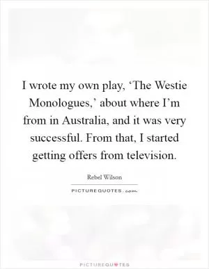 I wrote my own play, ‘The Westie Monologues,’ about where I’m from in Australia, and it was very successful. From that, I started getting offers from television Picture Quote #1