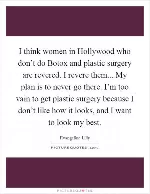 I think women in Hollywood who don’t do Botox and plastic surgery are revered. I revere them... My plan is to never go there. I’m too vain to get plastic surgery because I don’t like how it looks, and I want to look my best Picture Quote #1