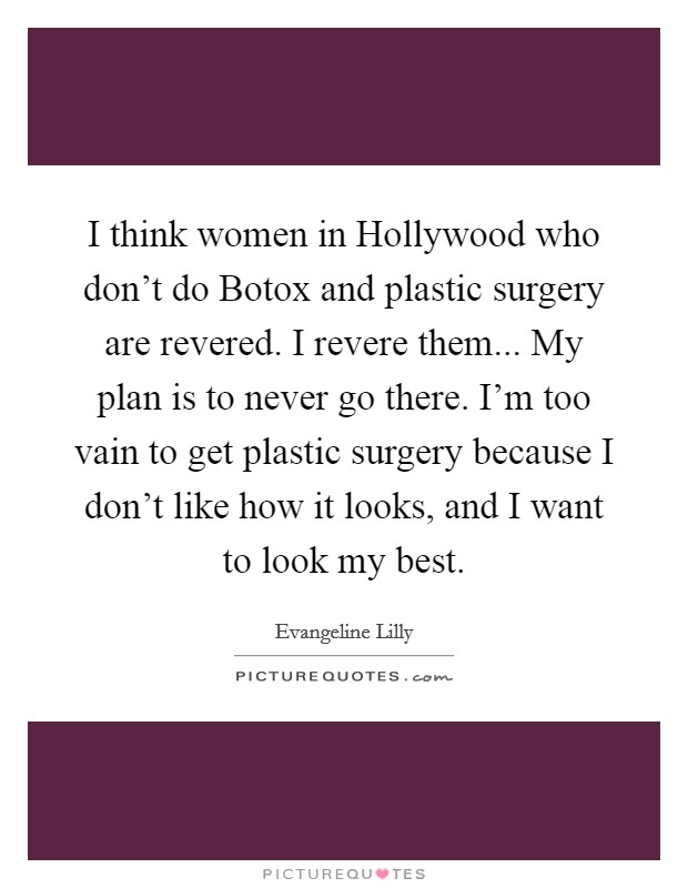 I think women in Hollywood who don't do Botox and plastic surgery are revered. I revere them... My plan is to never go there. I'm too vain to get plastic surgery because I don't like how it looks, and I want to look my best. Picture Quote #1