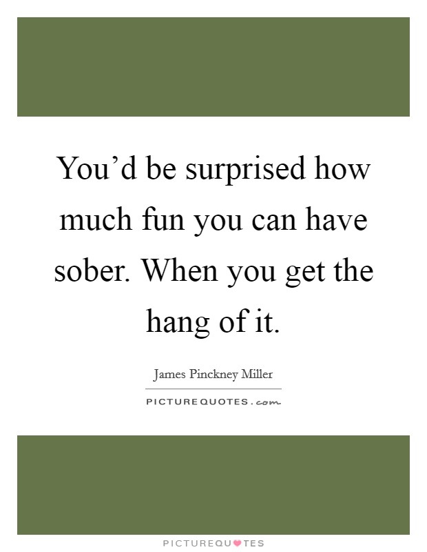 You'd be surprised how much fun you can have sober. When you get the hang of it. Picture Quote #1