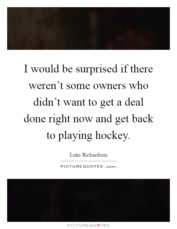 I would be surprised if there weren't some owners who didn't want to get a deal done right now and get back to playing hockey. Picture Quote #1
