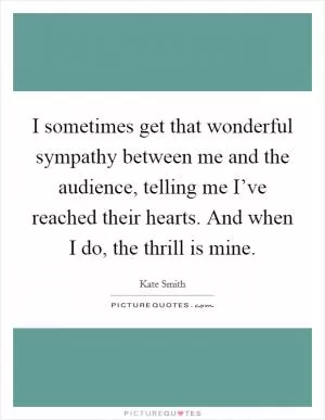 I sometimes get that wonderful sympathy between me and the audience, telling me I’ve reached their hearts. And when I do, the thrill is mine Picture Quote #1