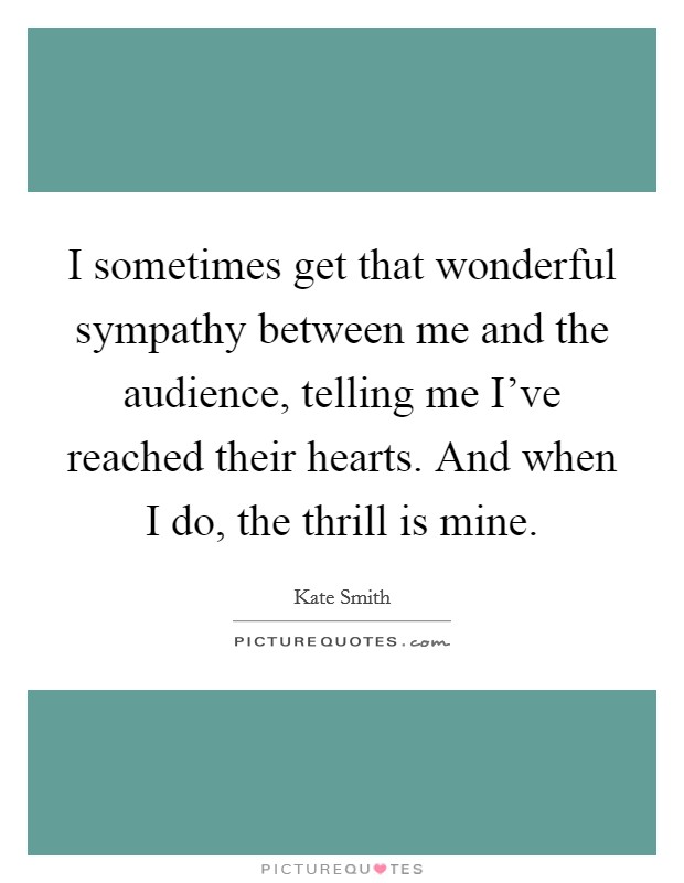 I sometimes get that wonderful sympathy between me and the audience, telling me I've reached their hearts. And when I do, the thrill is mine. Picture Quote #1