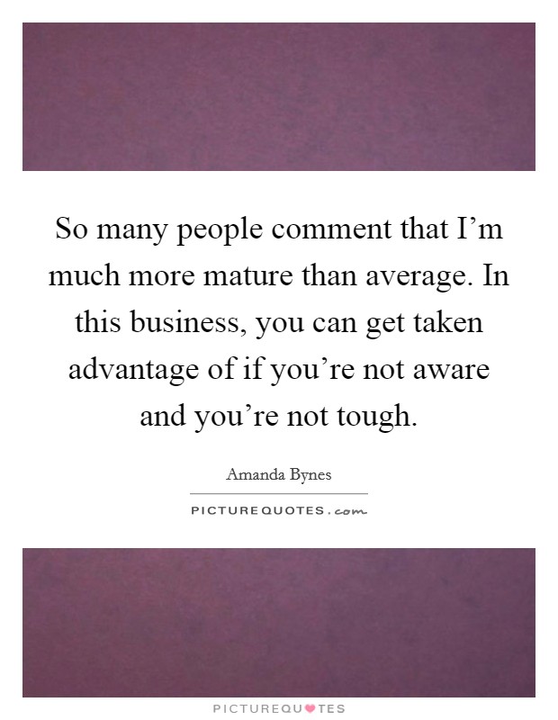 So many people comment that I'm much more mature than average. In this business, you can get taken advantage of if you're not aware and you're not tough. Picture Quote #1