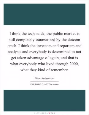 I think the tech stock, the public market is still completely traumatized by the dotcom crash. I think the investors and reporters and analysts and everybody is determined to not get taken advantage of again, and that is what everybody who lived through 2000, what they kind of remember Picture Quote #1
