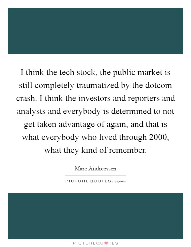 I think the tech stock, the public market is still completely traumatized by the dotcom crash. I think the investors and reporters and analysts and everybody is determined to not get taken advantage of again, and that is what everybody who lived through 2000, what they kind of remember. Picture Quote #1
