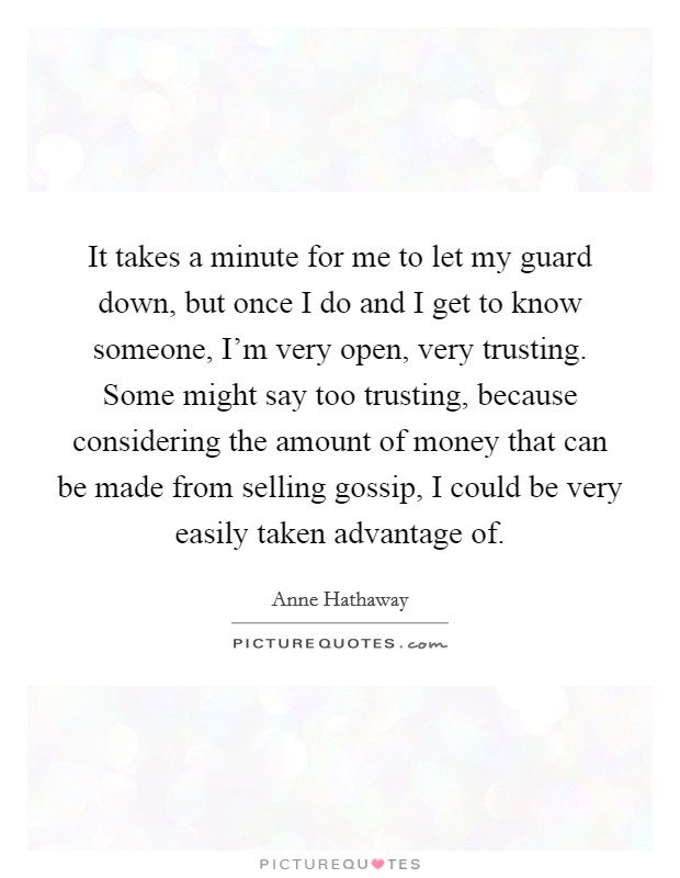 It takes a minute for me to let my guard down, but once I do and I get to know someone, I'm very open, very trusting. Some might say too trusting, because considering the amount of money that can be made from selling gossip, I could be very easily taken advantage of. Picture Quote #1