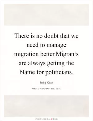 There is no doubt that we need to manage migration better.Migrants are always getting the blame for politicians Picture Quote #1