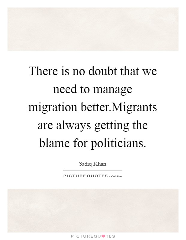 There is no doubt that we need to manage migration better.Migrants are always getting the blame for politicians. Picture Quote #1