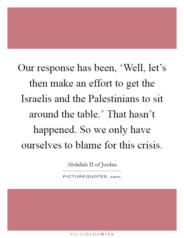 Our response has been, ‘Well, let's then make an effort to get the Israelis and the Palestinians to sit around the table.' That hasn't happened. So we only have ourselves to blame for this crisis. Picture Quote #1