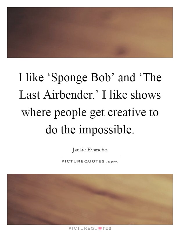 I like ‘Sponge Bob' and ‘The Last Airbender.' I like shows where people get creative to do the impossible. Picture Quote #1