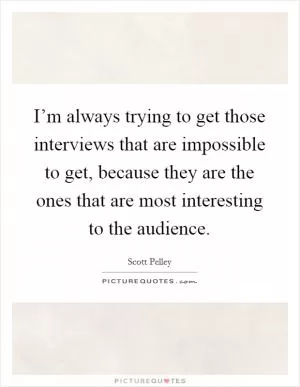 I’m always trying to get those interviews that are impossible to get, because they are the ones that are most interesting to the audience Picture Quote #1
