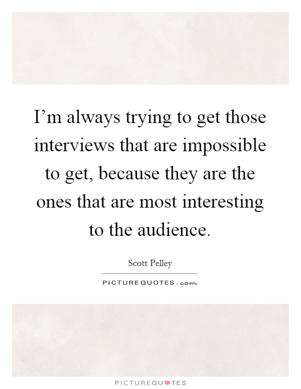 I'm always trying to get those interviews that are impossible to get, because they are the ones that are most interesting to the audience. Picture Quote #1