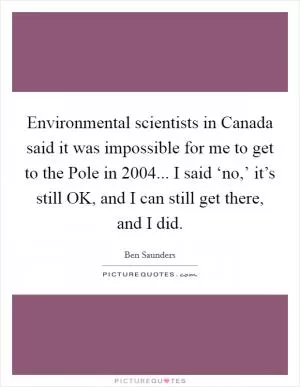 Environmental scientists in Canada said it was impossible for me to get to the Pole in 2004... I said ‘no,’ it’s still OK, and I can still get there, and I did Picture Quote #1