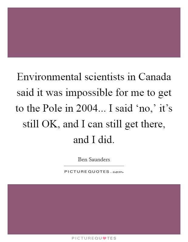 Environmental scientists in Canada said it was impossible for me to get to the Pole in 2004... I said ‘no,' it's still OK, and I can still get there, and I did. Picture Quote #1