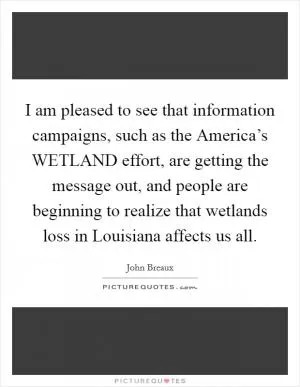 I am pleased to see that information campaigns, such as the America’s WETLAND effort, are getting the message out, and people are beginning to realize that wetlands loss in Louisiana affects us all Picture Quote #1