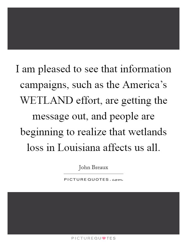 I am pleased to see that information campaigns, such as the America's WETLAND effort, are getting the message out, and people are beginning to realize that wetlands loss in Louisiana affects us all. Picture Quote #1