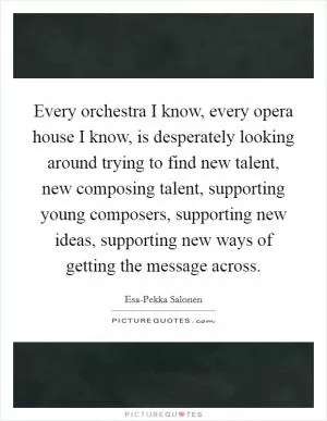 Every orchestra I know, every opera house I know, is desperately looking around trying to find new talent, new composing talent, supporting young composers, supporting new ideas, supporting new ways of getting the message across Picture Quote #1