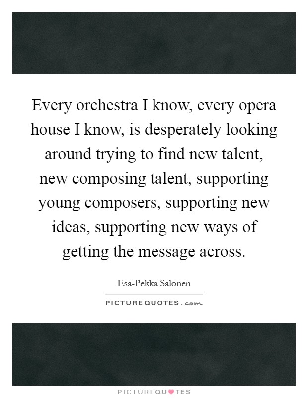 Every orchestra I know, every opera house I know, is desperately looking around trying to find new talent, new composing talent, supporting young composers, supporting new ideas, supporting new ways of getting the message across. Picture Quote #1