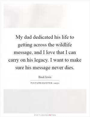 My dad dedicated his life to getting across the wildlife message, and I love that I can carry on his legacy. I want to make sure his message never dies Picture Quote #1