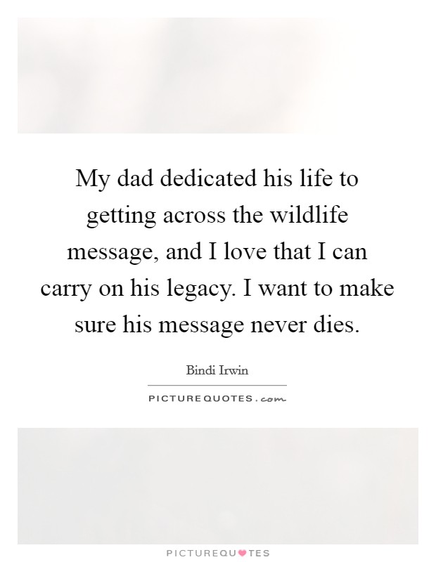 My dad dedicated his life to getting across the wildlife message, and I love that I can carry on his legacy. I want to make sure his message never dies Picture Quote #1
