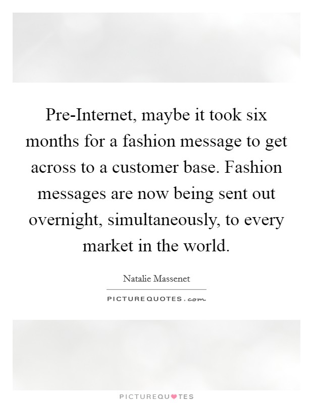 Pre-Internet, maybe it took six months for a fashion message to get across to a customer base. Fashion messages are now being sent out overnight, simultaneously, to every market in the world. Picture Quote #1