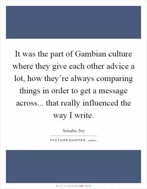 It was the part of Gambian culture where they give each other advice a lot, how they’re always comparing things in order to get a message across... that really influenced the way I write Picture Quote #1