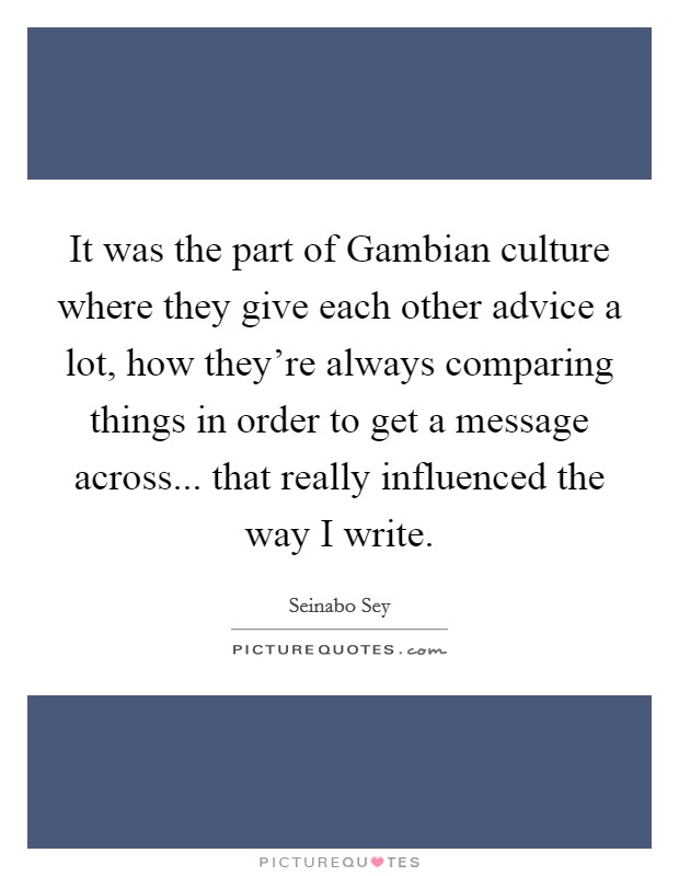 It was the part of Gambian culture where they give each other advice a lot, how they're always comparing things in order to get a message across... that really influenced the way I write. Picture Quote #1