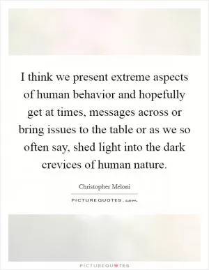 I think we present extreme aspects of human behavior and hopefully get at times, messages across or bring issues to the table or as we so often say, shed light into the dark crevices of human nature Picture Quote #1