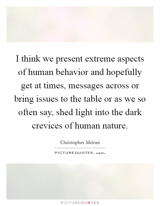 I think we present extreme aspects of human behavior and hopefully get at times, messages across or bring issues to the table or as we so often say, shed light into the dark crevices of human nature. Picture Quote #1