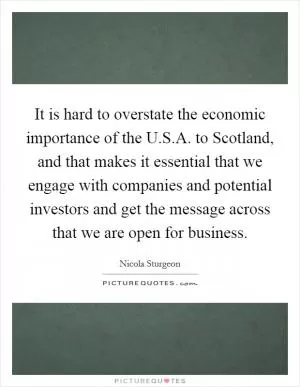 It is hard to overstate the economic importance of the U.S.A. to Scotland, and that makes it essential that we engage with companies and potential investors and get the message across that we are open for business Picture Quote #1
