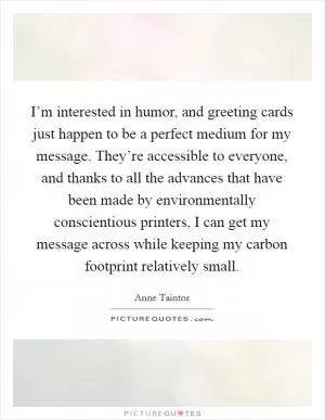 I’m interested in humor, and greeting cards just happen to be a perfect medium for my message. They’re accessible to everyone, and thanks to all the advances that have been made by environmentally conscientious printers, I can get my message across while keeping my carbon footprint relatively small Picture Quote #1