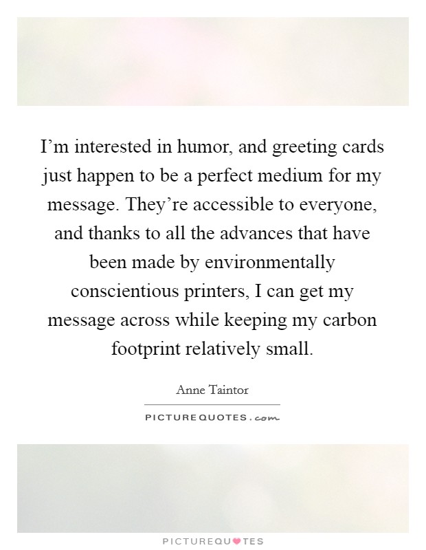 I'm interested in humor, and greeting cards just happen to be a perfect medium for my message. They're accessible to everyone, and thanks to all the advances that have been made by environmentally conscientious printers, I can get my message across while keeping my carbon footprint relatively small. Picture Quote #1