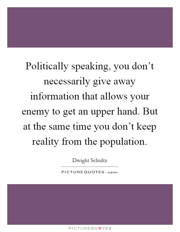 Politically speaking, you don't necessarily give away information that allows your enemy to get an upper hand. But at the same time you don't keep reality from the population. Picture Quote #1