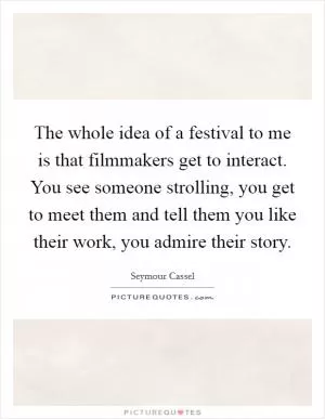 The whole idea of a festival to me is that filmmakers get to interact. You see someone strolling, you get to meet them and tell them you like their work, you admire their story Picture Quote #1