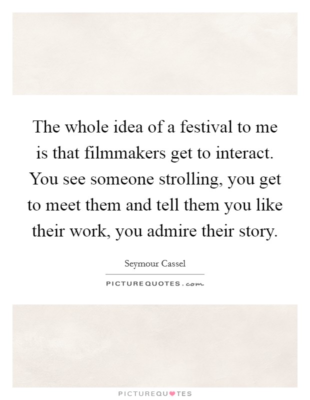 The whole idea of a festival to me is that filmmakers get to interact. You see someone strolling, you get to meet them and tell them you like their work, you admire their story. Picture Quote #1