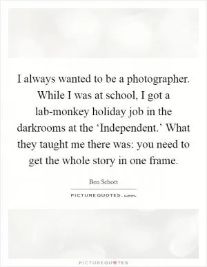 I always wanted to be a photographer. While I was at school, I got a lab-monkey holiday job in the darkrooms at the ‘Independent.’ What they taught me there was: you need to get the whole story in one frame Picture Quote #1