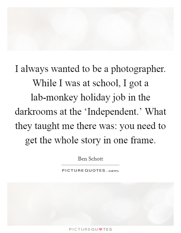 I always wanted to be a photographer. While I was at school, I got a lab-monkey holiday job in the darkrooms at the ‘Independent.' What they taught me there was: you need to get the whole story in one frame. Picture Quote #1
