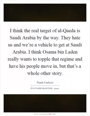 I think the real target of al-Qaeda is Saudi Arabia by the way. They hate us and we’re a vehicle to get at Saudi Arabia. I think Osama bin Laden really wants to topple that regime and have his people move in, but that’s a whole other story Picture Quote #1